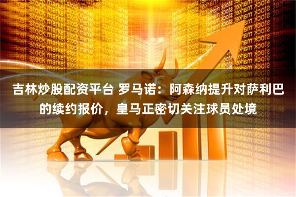 吉林炒股配资平台 罗马诺：阿森纳提升对萨利巴的续约报价，皇马正密切关注球员处境