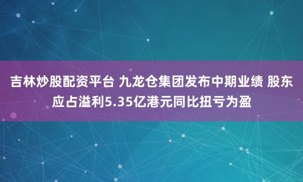 吉林炒股配资平台 九龙仓集团发布中期业绩 股东应占溢利5.35亿港元同比扭亏为盈