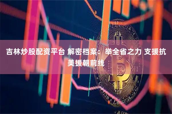吉林炒股配资平台 解密档案:举全省之力 支援抗美援朝前线