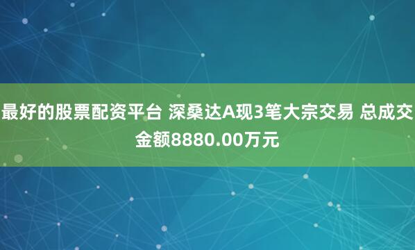 最好的股票配资平台 深桑达A现3笔大宗交易 总成交金额8880.00万元