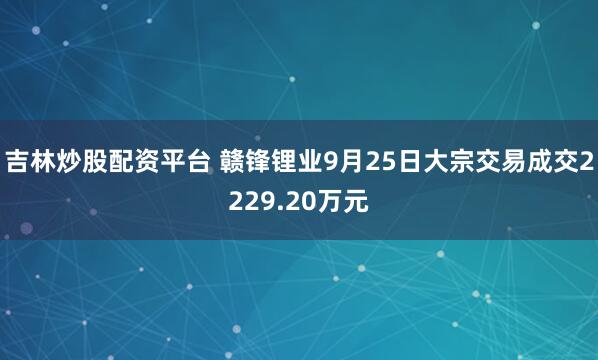 吉林炒股配资平台 赣锋锂业9月25日大宗交易成交2229.20万元