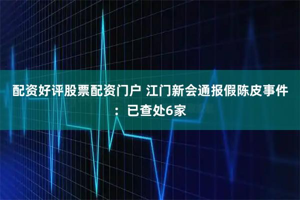 配资好评股票配资门户 江门新会通报假陈皮事件：已查处6家