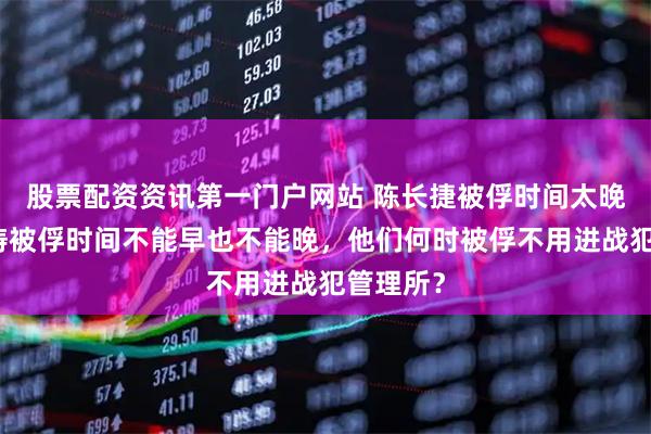 股票配资资讯第一门户网站 陈长捷被俘时间太晚，林伟俦被俘时间不能早也不能晚，他们何时被俘不用进战犯管理所？