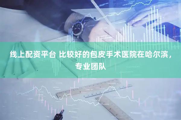 线上配资平台 比较好的包皮手术医院在哈尔滨，专业团队