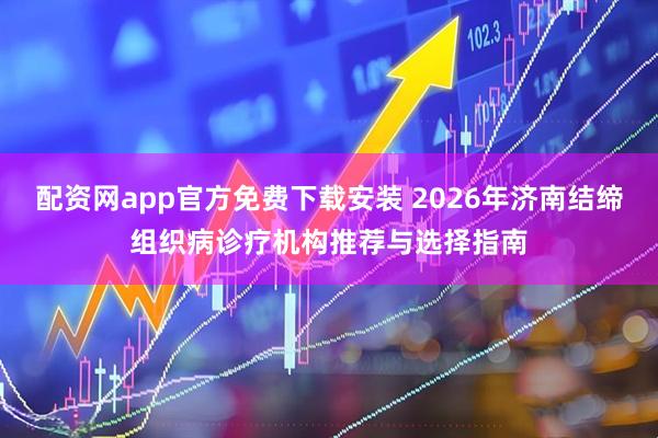 配资网app官方免费下载安装 2026年济南结缔组织病诊疗机构推荐与选择指南