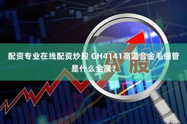 配资专业在线配资炒股 GH4141高温合金毛细管是什么金属？