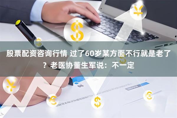 股票配资咨询行情 过了60岁某方面不行就是老了？老医协董生军说：不一定