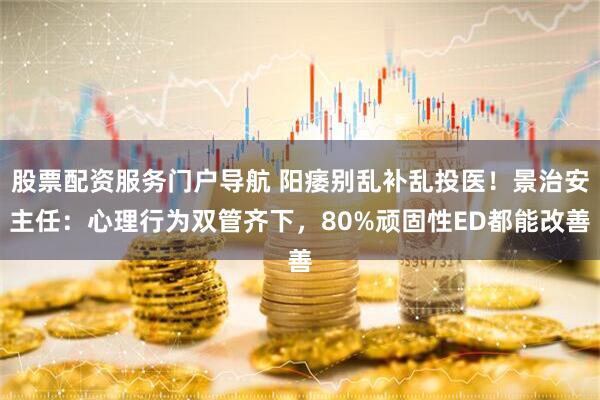 股票配资服务门户导航 阳痿别乱补乱投医!景治安主任:心理行为双管齐下,80%顽固性ED都能改善